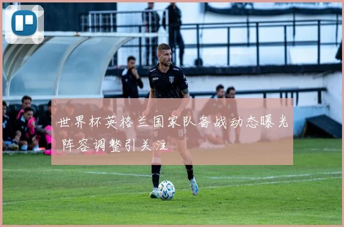 世界杯英格兰国家队备战动态曝光 阵容调整引关注