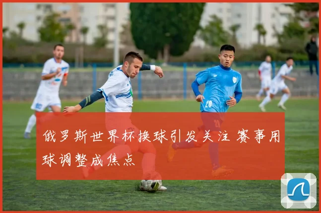 俄罗斯世界杯换球引发关注 赛事用球调整成焦点