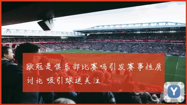 欧冠是俱乐部比赛吗引发赛事性质讨论 吸引球迷关注