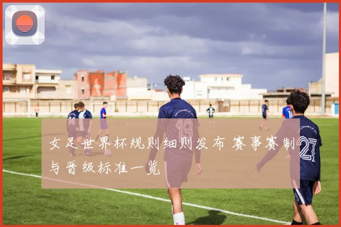 女足世界杯规则细则发布 赛事赛制与晋级标准一览