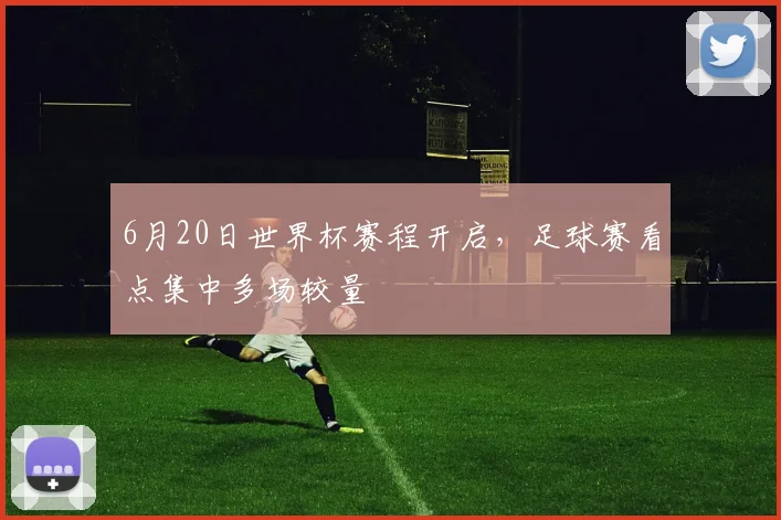 6月20日世界杯赛程开启，足球赛看点集中多场较量