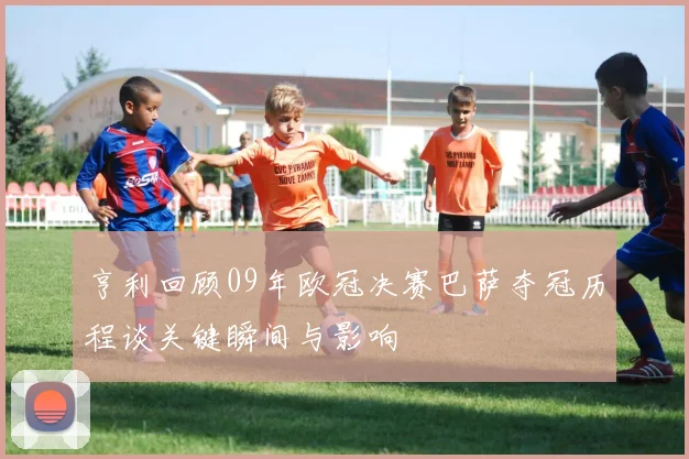 亨利回顾09年欧冠决赛巴萨夺冠历程谈关键瞬间与影响