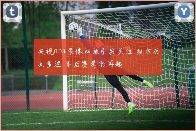 央视nba录像回放引发关注 经典对决重温 季后赛悬念再起