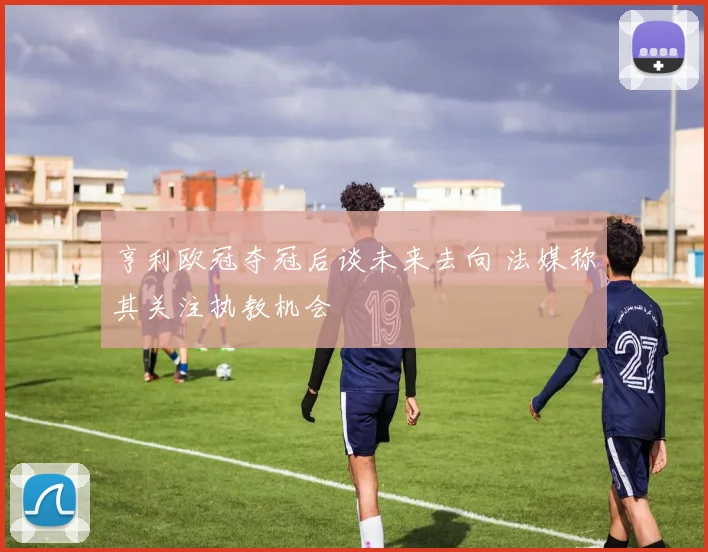 亨利欧冠夺冠后谈未来去向 法媒称其关注执教机会