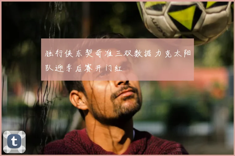 独行侠东契奇准三双数据力克太阳队迎季后赛开门红