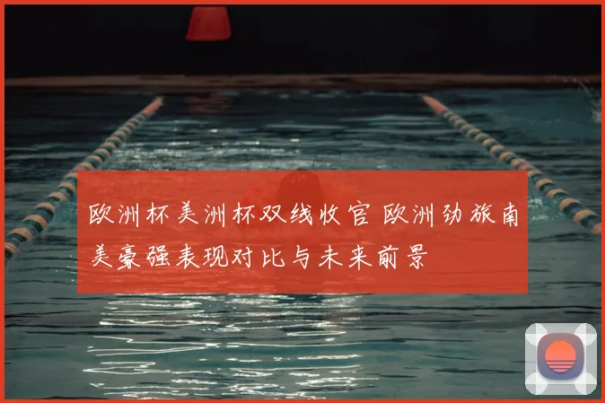 欧洲杯美洲杯双线收官 欧洲劲旅南美豪强表现对比与未来前景