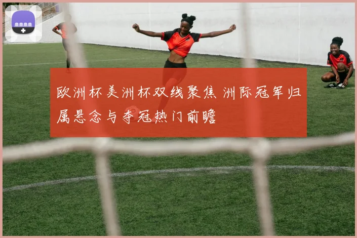 欧洲杯美洲杯双线聚焦 洲际冠军归属悬念与夺冠热门前瞻