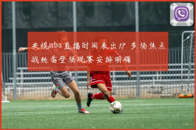 央视nba直播时间表出炉 多场焦点战轮番登场观赛安排明确