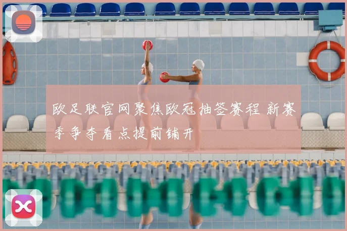 欧足联官网聚焦欧冠抽签赛程 新赛季争夺看点提前铺开