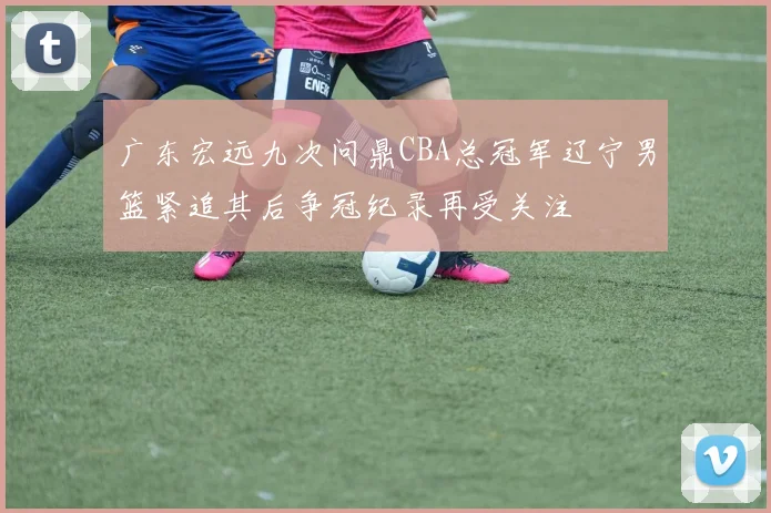 广东宏远九次问鼎CBA总冠军辽宁男篮紧追其后争冠纪录再受关注