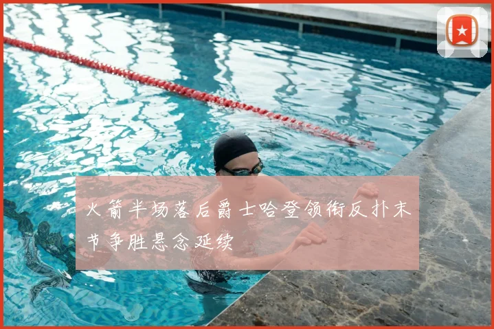 火箭半场落后爵士哈登领衔反扑末节争胜悬念延续