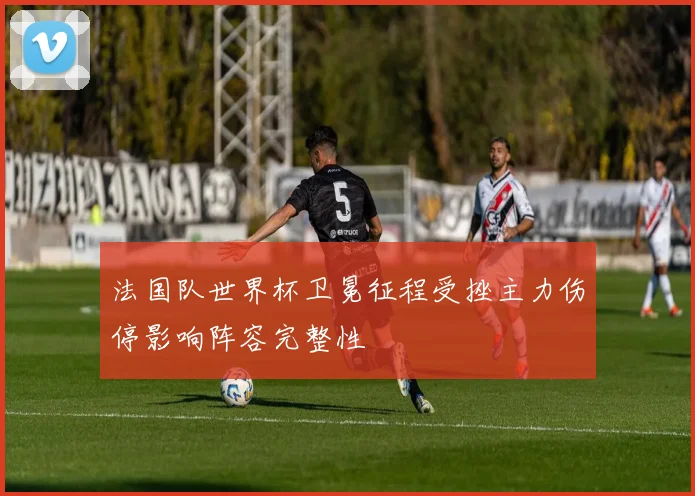 法国队世界杯卫冕征程受挫主力伤停影响阵容完整性
