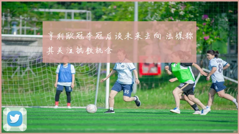 亨利欧冠夺冠后谈未来去向 法媒称其关注执教机会