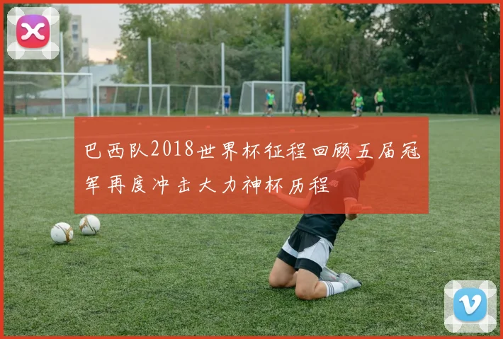 巴西队2018世界杯征程回顾五届冠军再度冲击大力神杯历程