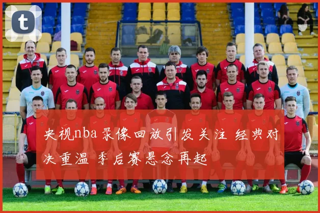 央视nba录像回放引发关注 经典对决重温 季后赛悬念再起