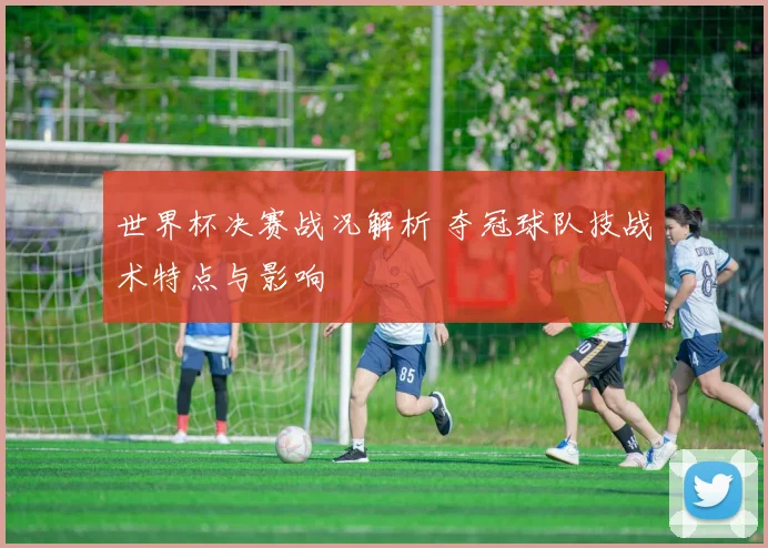 世界杯决赛战况解析 夺冠球队技战术特点与影响