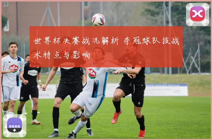 世界杯决赛战况解析 夺冠球队技战术特点与影响