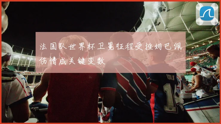 法国队世界杯卫冕征程受挫姆巴佩伤情成关键变数