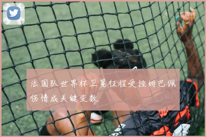 法国队世界杯卫冕征程受挫姆巴佩伤情成关键变数