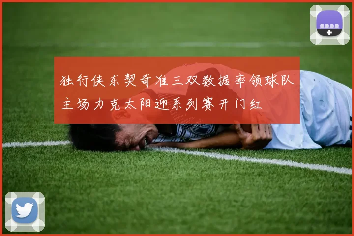 独行侠东契奇准三双数据率领球队主场力克太阳迎系列赛开门红