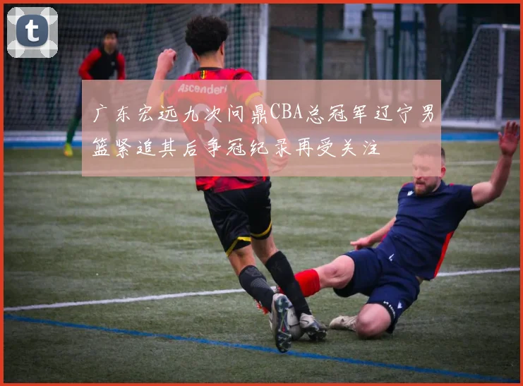 广东宏远九次问鼎CBA总冠军辽宁男篮紧追其后争冠纪录再受关注