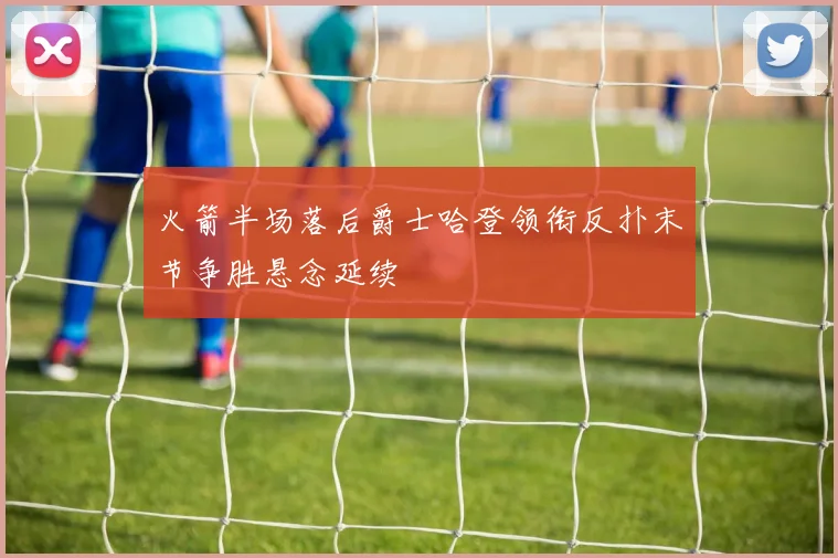 火箭半场落后爵士哈登领衔反扑末节争胜悬念延续