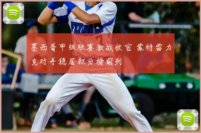 墨西哥甲级联赛激战收官 蒙特雷力克对手稳居积分榜前列